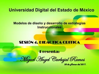 Universidad Digital del Estado de México
Modelos de diseño y desarrollo de estrategias
Instruccionales
SESIÓN 4. DIDACTICA CRITICA
Presenta:
Miguel Angel Carbajal Ramos
28 de Marzo del 2017.
 