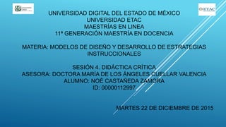 UNIVERSIDAD DIGITAL DEL ESTADO DE MÉXICO
UNIVERSIDAD ETAC
MAESTRÍAS EN LINEA
11ª GENERACIÓN MAESTRÍA EN DOCENCIA
MATERIA: MODELOS DE DISEÑO Y DESARROLLO DE ESTRATEGIAS
INSTRUCCIONALES
SESIÓN 4. DIDÁCTICA CRÍTICA
ASESORA: DOCTORA MARÍA DE LOS ÁNGELES CUELLAR VALENCIA
ALUMNO: NOÉ CASTAÑEDA ZAMORA
ID: 00000112997
MARTES 22 DE DICIEMBRE DE 2015
 