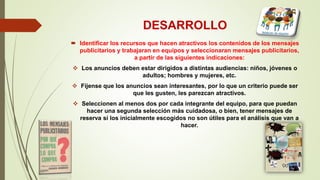 DESARROLLO
 Identificar los recursos que hacen atractivos los contenidos de los mensajes
publicitarios y trabajaran en equipos y seleccionaran mensajes publicitarios,
a partir de las siguientes indicaciones:
 Los anuncios deben estar dirigidos a distintas audiencias: niños, jóvenes o
adultos; hombres y mujeres, etc.
 Fíjense que los anuncios sean interesantes, por lo que un criterio puede ser
que les gusten, les parezcan atractivos.
 Seleccionen al menos dos por cada integrante del equipo, para que puedan
hacer una segunda selección más cuidadosa, o bien, tener mensajes de
reserva si los inicialmente escogidos no son útiles para el análisis que van a
hacer.
 