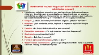 Identificar los recursos lingüísticos que se utilizan en los mensajes
publicitarios (eslogan)
 Los alumnos trabajaran en equipo para leer los eslogan de los anuncios que
eligieron y discutirán, con argumentos lo que hace atractivos a los anuncios
publicitarios que eligieron. Considerando los siguientes aspectos que involucran
las características formales y el contenido de los mensajes publicitarios.
 Eslogan: ¿La frase o canción publicitaria es pegajosa y fácil de aprender?
 Imágenes: ¿Son llamativas, claras, implican el empleo de alguna tecnología
especial?
 Logotipo: ¿Es único, fácil de identificar y de recordar?
 Estereotipo que maneja: ¿Por qué sugiere a cierto tipo de persona?
 Destinatario:¿A quién está dirigido?
 Mensaje: ¿Qué dice el anuncio?
 Forma de comunicar el mensaje: ¿Cómo lo dice?
 Observaciones o comentarios: ¿El mensaje refleja la realidad o tiene en cuenta la
situación social y económica del país?
 