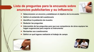 Lista de preguntas para la encuesta sobre
anuncios publicitarios y su influencia
 Seleccionaran un anuncio y establezcan el objetivo de la encuesta
 Definir el contenido del cuestionario
 Identificar la población de muestra
 Redactar las preguntas
 Intercambio de las preguntas para que sus compañeros de otros equipos les
hagan sugerencias para mejorar el instrumento
 Revisarles sus cuestionarios
 Definir en qué lugares realizarán el trabajo de campo
 