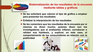 Sistematización de los resultados de la encuesta
mediante tablas y gráficas
 Se les solicitará que valoren el tipo de gráfica a emplear
para presentar los resultados
 Enfatizar la interpretación de los resultados
 Se les comentara que los resultados de la encuesta por sí
mismos no dicen mucho, quienes dicen son los
investigadores que al analizarlos infieren, corroboran o
refutan sus hipótesis, y explicar, en este caso, el
comportamiento de los consumidores en relación con la
publicidad
 
