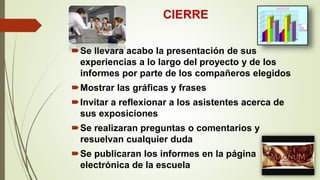 CIERRE
Se llevara acabo la presentación de sus
experiencias a lo largo del proyecto y de los
informes por parte de los compañeros elegidos
Mostrar las gráficas y frases
Invitar a reflexionar a los asistentes acerca de
sus exposiciones
Se realizaran preguntas o comentarios y
resuelvan cualquier duda
Se publicaran los informes en la página
electrónica de la escuela
 
