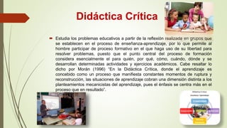 Didáctica Crítica
 Estudia los problemas educativos a partir de la reflexión realizada en grupos que
se establecen en el proceso de enseñanza-aprendizaje, por lo que permite al
hombre participar de proceso formativo en el que haga uso de su libertad para
resolver problemas, puesto que el punto central del proceso de formación
considera esencialmente el para quién, por qué, cómo, cuándo, dónde y se
desarrollan determinadas actividades y ejercicios académicos. Cabe resaltar lo
dicho por Morán (1996) “En la Didáctica Crítica, donde el aprendizaje es
concebido como un proceso que manifiesta constantes momentos de ruptura y
reconstrucción, las situaciones de aprendizaje cobran una dimensión distinta a los
planteamientos mecanicistas del aprendizaje, pues el énfasis se centra más en el
proceso que en resultado”.
 
