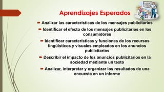 Aprendizajes Esperados
 Analizar las características de los mensajes publicitarios
 Identificar el efecto de los mensajes publicitarios en los
consumidores
 Identificar características y funciones de los recursos
lingüísticos y visuales empleados en los anuncios
publicitarios
 Describir el impacto de los anuncios publicitarios en la
sociedad mediante un texto
 Analizar, interpretar y organizar los resultados de una
encuesta en un informe
 