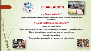 PLANEACIÓN
 ¿Cómo lo harán?
A partir del análisis de anuncios de televisión, radio, revistas e internet que
recuerden
 ¿Qué materiales necesitarán?
*Anuncios publicitarios
*Hojas blancas, nuevas y de reúso para aplicar encuestas y hacer borradores
*Pliego de cartulina o papel bond, nuevos o reciclados
*Recortes de revistas
*Computadora y proyector si cuentan con este material
 