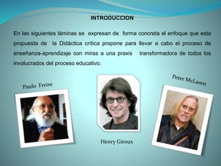 INTRODUCCION
En las siguientes láminas se expresan de forma concreta el enfoque que esta
propuesta de la Didáctica crítica propone para llevar a cabo el proceso de
enseñanza-aprendizaje con miras a una praxis transformadora de todos los
involucrados del proceso educativo.
Henry Giroux
 