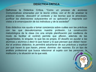 DIDÁCTICA CRÍTICA
Definimos la Didáctica Crítica, “Como un proceso de acciones
Comunicativas emanadas por la teoría crítica, con el fin de analizar la
práctica docente, descubrir el contexto y las teorías que la atraviesan,
purificar las distorsiones subyacentes en su aplicación y mejorarla con
vistas a la emancipación de los individuos y de la sociedad”
Esta didáctica nos ayuda a tomar conciencia sobre cuáles son las prácticas
con las que desvalorizamos nuestra profesión. La construcción
metodológica de la clase (no una simple planificación por casilleros de
modo de facilitar el control) permite que afloren, además de las
regularidades, lo singular, lo que les es propio. El desafío es ayudar a las
alumnas y alumnos a decir lo que hacen y lo que piensan que deben hacer.
Así el análisis didáctico, le permitirá adueñarse de sus prácticas y explicar
por qué hacen lo que hacen, prever, dominar, dar razones. Es un tipo de
análisis profesional que busca relacionar al sujeto con las personas, la
institución y la situación en la que está.
 