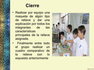Cierre
• Realizar por equipo una
maqueta de algún tipo
de relieve y dar una
explicación por todos los
integrantes de las
características
principales de la relieve
asignada.
• Finalmente entre todo
el grupo realizar un
cuadro comparativo de
la relieve con lo
expuesto anteriormente
 