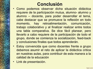 Conclusión
• Como podemos observar dicha situación didáctica
requiere de la participación mutua, alumno- alumno y
alumno – docente, para poder desarrollar el tema,
cabe destacar que se promueve la reflexión en todo
momento, hay retroalimentación, comunicación,
trabajo colaborativo y al finalizar realizar entre todos
una tabla comparativa. Se dice fácil planear, pero
llevarlo a cabo requiere de la participación de todo el
grupo, donde se comienza la socialización, feed-back
y conclusiones finales que todos aprenderán.
• Estoy convencida que como docentes frente a grupo
debemos asumir el reto de aplicar la didáctica critica
en nuestras aulas, para contribuir de esta manera a la
calidad de la educación
• Link de presentación.
 