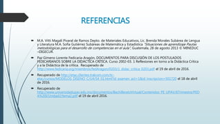 REFERENCIAS
 M.A. Vitti Magali Pivaral de Ramos Depto. de Materiales Educativos, Lic. Brenda Morales Subárea de Lengua
y Literatura M.A. Sofía Gutiérrez Subáreas de Matemática y Estadística “Situaciones de aprendizaje Pautas
metodológicas para el desarrollo de competencias en el aula”, Guatemala, 28 de agosto 2013 © MINEDUC
–DIGECUR.
 Paz Gimeno Lorente Fedicaria-Aragón, DOCUMENTOS PARA DISCUSIÓN DE LOS POSTULADOS
FEDICARIANOS SOBRE LA DIDÁCTICA CRÍTICA. Curso 2002-03. 1 Reflexiones en torno a la Didáctica Crítica
y a la Didáctica de la crítica. Recuperado de
http://www.fedicaria.org/miembros/fedAragon/0203/1_didac_critica_0203.pdf el 19 de abril de 2016.
 Recuperado de http://etac.clientes.tralcom.com/tc-
etac/cursos/MODELOS_DISENO_C/U4/S4_01.html?id_examen_act=1&id_inscripcion=501720 el 18 de abril
de 2016.
 Recuperado de
http://www.universidadupav.edu.mx/documentos/BachilleratoVirtual/Contenidos_PE_UPAV/6Trimestre/PED
A%20I/Unidad2/tema2.pdf el 19 de abril 2016.
 
