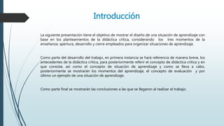 Introducción
La siguiente presentación tiene el objetivo de mostrar el diseño de una situación de aprendizaje con
base en los planteamientos de la didáctica crítica, considerando los tres momentos de la
enseñanza: apertura, desarrollo y cierre empleados para organizar situaciones de aprendizaje.
Como parte del desarrollo del trabajo, en primera instancia se hará referencia de manera breve, los
antecedentes de la didáctica crítica, para posteriormente referir el concepto de didáctica crítica y en
que consiste, así como el concepto de situación de aprendizaje y como se lleva a cabo,
posteriormente se mostrarán los momentos del aprendizaje, el concepto de evaluación y por
último un ejemplo de una situación de aprendizaje.
Como parte final se mostrarán las conclusiones a las que se llegaron al realizar el trabajo.
 
