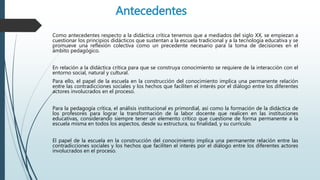 Antecedentes
Como antecedentes respecto a la didáctica crítica tenemos que a mediados del siglo XX, se empiezan a
cuestionar los principios didácticos que sustentan a la escuela tradicional y a la tecnología educativa y se
promueve una reflexión colectiva como un precedente necesario para la toma de decisiones en el
ámbito pedagógico.
En relación a la didáctica crítica para que se construya conocimiento se requiere de la interacción con el
entorno social, natural y cultural.
Para ello, el papel de la escuela en la construcción del conocimiento implica una permanente relación
entre las contradicciones sociales y los hechos que faciliten el interés por el diálogo entre los diferentes
actores involucrados en el proceso.
Para la pedagogía crítica, el análisis institucional es primordial, así como la formación de la didáctica de
los profesores para lograr la transformación de la labor docente que realicen en las instituciones
educativas, considerando siempre tener un elemento crítico que cuestione de forma permanente a la
escuela misma en todos los aspectos, desde su estructura, su finalidad, y su currículo.
El papel de la escuela en la construcción del conocimiento implica una permanente relación entre las
contradicciones sociales y los hechos que faciliten el interés por el diálogo entre los diferentes actores
involucrados en el proceso.
 