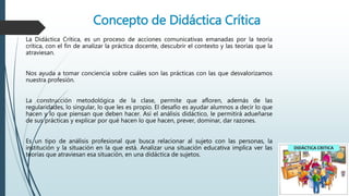 Concepto de Didáctica Crítica
La Didáctica Crítica, es un proceso de acciones comunicativas emanadas por la teoría
crítica, con el fin de analizar la práctica docente, descubrir el contexto y las teorías que la
atraviesan.
Nos ayuda a tomar conciencia sobre cuáles son las prácticas con las que desvalorizamos
nuestra profesión.
La construcción metodológica de la clase, permite que afloren, además de las
regularidades, lo singular, lo que les es propio. El desafío es ayudar alumnos a decir lo que
hacen y lo que piensan que deben hacer. Así el análisis didáctico, le permitirá adueñarse
de sus prácticas y explicar por qué hacen lo que hacen, prever, dominar, dar razones.
Es un tipo de análisis profesional que busca relacionar al sujeto con las personas, la
institución y la situación en la que está. Analizar una situación educativa implica ver las
teorías que atraviesan esa situación, en una didáctica de sujetos.
 
