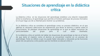Situaciones de aprendizaje en la didáctica
crítica
La didáctica crítica en las situaciones del aprendizaje establece una relación inseparable
entre la enseñanza y el aprendizaje que permite al hombre participar de proceso formativo
en el que haga uso de su libertad para resolver sus problemas.
En la didáctica crítica se considera el aprendizaje como un proceso dialéctico, en el que
además es necesario seleccionar las experiencias que lleven al alumno a operar sobre el
conocimiento. Se plantean situaciones de aprendizaje en la que se deben reconocer las
particularidades del grupo para el cual están diseñadas.
En la didáctica crítica el sentido de hablar de situaciones de aprendizaje se dan en el hecho
de que tanto el maestro como el alumno se encuentran insertos en un proceso de
aprendizaje. Freire se refiere a que no puede haber educador y educando ya las funciones
pasan de una persona a otra puesto que los hombres se educan entre sí.
 