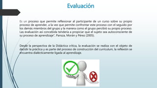 Evaluación
Es un proceso que permite reflexionar al participante de un curso sobre su propio
proceso de aprender, a la vez que permite confrontar este proceso con el seguido por
los demás miembros del grupo y la manera como el grupo percibió su propio proceso.
Las evaluación así concebida tendería a propiciar que el sujeto sea autoconsciente de
su proceso de aprendizaje", Pansza, Morán y Pérez (2005).
Desde la perspectiva de la Didáctica crítica, la evaluación se realiza con el objeto de
decidir la práctica y es parte del proceso de construcción del currículum, la reflexión se
encuentra dialécticamente ligada al aprendizaje.
 
