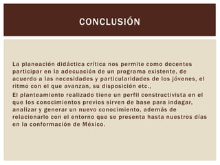 La planeación didáctica crítica nos permite como docentes
participar en la adecuación de un programa existente, de
acuerdo a las necesidades y particularidades de los jóvenes, el
ritmo con el que avanzan, su disposición etc.,
El planteamiento realizado tiene un perfil constructivista en el
que los conocimientos previos sirven de base para indagar,
analizar y generar un nuevo conocimiento, además de
relacionarlo con el entorno que se presenta hasta nuestros días
en la conformación de México.
CONCLUSIÓN
 