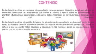 CONTENIDO
En la didáctica crítica se considera el aprendizaje como un proceso dialéctico, en el que además es
necesario seleccionar las experiencias que lleven al alumno a operar sobre el conocimiento. Se
plantean situaciones de aprendizaje en la que se deben reconocer las particularidades del grupo para
el cual están diseñadas.
En la didáctica crítica el sentido de hablar de situaciones de aprendizaje se dan en el hecho de que
tanto el maestro como el alumno se encuentran insertos en un proceso de aprendizaje. Freire se
refiere a que no puede haber educador y educando ya las funciones pasan de una persona a otra
puesto que los hombres se educan entre sí.
 