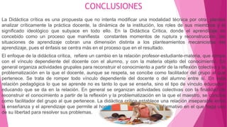 CONCLUSIONES
La Didáctica crítica es una propuesta que no intenta modificar una modalidad técnica por otra; plantea
analizar críticamente la práctica docente, la dinámica de la institución, los roles de sus miembros y el
significado ideológico que subyace en todo ello. En la Didáctica Crítica, donde el aprendizaje es
concebido como un proceso que manifiesta constantes momentos de ruptura y reconstrucción, las
situaciones de aprendizaje cobran una dimensión distinta a los planteamientos mecanicistas del
aprendizaje, pues el énfasis se centra más en el proceso que en el resultado.
El enfoque de la didáctica crítica, refiere un cambio en la relación profesor-estudiante-materia, que rompe
con el vínculo dependiente del docente con el alumno, y con la materia objeto del conocimiento. En
general organiza actividades grupales para reconstruir el conocimiento a partir de la reflexión colectiva y la
problematización en la que el docente, aunque se respeta, se concibe como facilitador del grupo al que
pertenece. Se trata de romper todo vínculo dependiente del docente o del alumno entre sí. En esta
relación pedagógica lo que se aprende no es tanto lo que se enseña, sino el tipo de vínculo educador-
educando que se da en la relación. En general se organizan actividades colectivas con la finalidad de
reconstruir el conocimiento a partir de la reflexión y la problematización en la que el maestro, se concibe
como facilitador del grupo al que pertenece. La didáctica crítica establece una relación inseparable entre
la enseñanza y el aprendizaje que permite al hombre participar de proceso formativo en el que haga uso
de su libertad para resolver sus problemas.
 