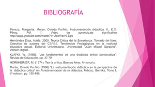 BIBLIOGRAFÍA
Pansza, Margarita. Moran, Oviedo Porfirio. Instrumentación didáctica. 0., E.C.
Pérez. Pdf. Video de aprendizaje significativo
http://www.youtube.com/watch?v=UeaWzvN Zgic
Hernández Díaz, Adela. 2000. Teoría Critica del la Enseñanza. Tomado del libro:
Colectivo de autores del CEPES. Tendencias Pedagógicas en la realidad
educativa actual. Editorial Universitaria. Universidad "Juan Misael Saracho".
Versión digital.
KLAFKI, W. (1986). “Los fundamentos de una didáctica crítico constructiva”.
Revista de Educación. pp. 37-79
HORKHEIMER, M. (1974). Teoría crítica. Buenos Aires: Amorrurtu.
Morán, Oviedo Porfirio (1996) “La instrumentación didáctica en la perspectiva de
la didáctica crítica” en Fundamentación de la didáctica, México, Gernika, Tomo I,
6ª edición, pp. 180-196.
 