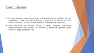 Conclusiones
 El buen diseño de planteamientos en una situación de aprendizaje, es muy
importante ya que de estas dinámicas y protocolos se obtiene un buen
resultado en este caso los alumnos adquieren una educación de calidad.
 Una educación de calidad forma a seres humanos preparados
profesionalmente, con valores con iniciativa y mentalidad ganadora para
tener una mejor calidad de vida.
 