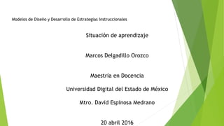 Modelos de Diseño y Desarrollo de Estrategias Instruccionales
Situación de aprendizaje
Marcos Delgadillo Orozco
Maestría en Docencia
Universidad Digital del Estado de México
Mtro. David Espinosa Medrano
20 abril 2016
 