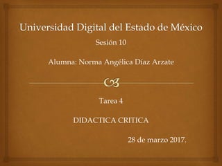 Sesión 10
Alumna: Norma Angélica Díaz Arzate
Tarea 4
DIDACTICA CRITICA
28 de marzo 2017.
 
