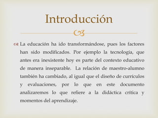 
 La educación ha ido transformándose, pues los factores
han sido modificados. Por ejemplo la tecnología, que
antes era inexistente hoy es parte del contexto educativo
de manera inseparable. La relación de maestro-alumno
también ha cambiado, al igual que el diseño de currículos
y evaluaciones, por lo que en este documento
analizaremos lo que refiere a la didáctica crítica y
momentos del aprendizaje.
Introducción
 