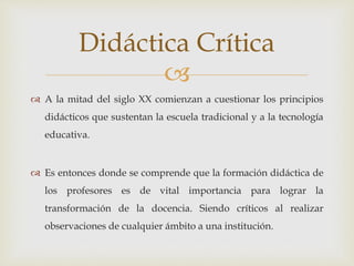 
 A la mitad del siglo XX comienzan a cuestionar los principios
didácticos que sustentan la escuela tradicional y a la tecnología
educativa.
 Es entonces donde se comprende que la formación didáctica de
los profesores es de vital importancia para lograr la
transformación de la docencia. Siendo críticos al realizar
observaciones de cualquier ámbito a una institución.
Didáctica Crítica
 