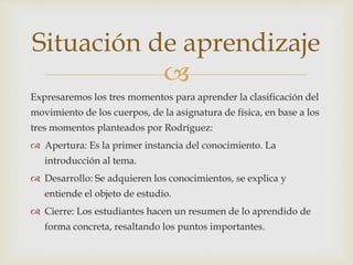 
Expresaremos los tres momentos para aprender la clasificación del
movimiento de los cuerpos, de la asignatura de física, en base a los
tres momentos planteados por Rodríguez:
 Apertura: Es la primer instancia del conocimiento. La
introducción al tema.
 Desarrollo: Se adquieren los conocimientos, se explica y
entiende el objeto de estudio.
 Cierre: Los estudiantes hacen un resumen de lo aprendido de
forma concreta, resaltando los puntos importantes.
Situación de aprendizaje
 