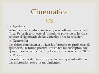 
 Apertura:
Se les da una introducción de lo que estudia esta rama de la
física. Se les de a conocer el formulario por ende se les da a
conocer el significado de las variables de cada ecuación.
 Desarrollo:
Los chicos comienzan a utilizar las formulas en problemas de
aplicación. De forma práctica, entienden los conceptos, por
ejemplo con lanzamiento de pelotas y con el uso de las TIC´s.
 Cierre:
Los estudiantes dan una explicación de lo que entendieron.
Las diferencias entre los movimientos.
Cinemática
 