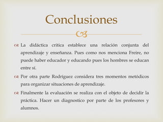 
 La didáctica critica establece una relación conjunta del
aprendizaje y enseñanza. Pues como nos menciona Freire, no
puede haber educador y educando pues los hombres se educan
entre sí.
 Por otra parte Rodríguez considera tres momentos metódicos
para organizar situaciones de aprendizaje.
 Finalmente la evaluación se realiza con el objeto de decidir la
práctica. Hacer un diagnostico por parte de los profesores y
alumnos.
Conclusiones
 