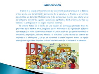 INTRODUCCIÓN
El papel de la escuela en la construcción del conocimiento desde el enfoque de la didáctica
crítica, precisa una transformación permanente de la estructura, la finalidad y el currículo,
característica que demanda el fortalecimiento de las competencias docentes para adoptar un rol
de facilitador o promotor de espacios y experiencias significativas donde el alumno moviliza sus
saberes y es protagonista de sus propios esquemas cognitivos.
El presente trabajo es el diseño de una situación de aprendizaje planteada desde las
propuestas de la didáctica crítica, integrando los tres momentos en su organización, elaborada
con el objetivo de reunir los elementos centrales en una situación real que permita ejemplificar la
articulación, del programa, el diseño didáctico y la evaluación. Es una actividad que pretende dar
respuesta a la interrogante ¿Qué tipo de situaciones se deben propiciar?, siendo un aspecto
básico para el logro de los propósitos y un reto para el docente que se requiere en la actualidad.
 