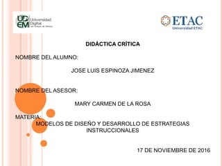 DIDÁCTICA CRÍTICA
NOMBRE DEL ALUMNO:
JOSE LUIS ESPINOZA JIMENEZ
NOMBRE DEL ASESOR:
MARY CARMEN DE LA ROSA
MATERIA:
MODELOS DE DISEÑO Y DESARROLLO DE ESTRATEGIAS
INSTRUCCIONALES
17 DE NOVIEMBRE DE 2016
 