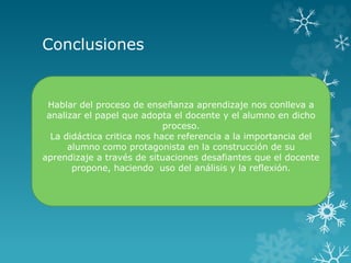 Conclusiones
Hablar del proceso de enseñanza aprendizaje nos conlleva a
analizar el papel que adopta el docente y el alumno en dicho
proceso.
La didáctica critica nos hace referencia a la importancia del
alumno como protagonista en la construcción de su
aprendizaje a través de situaciones desafiantes que el docente
propone, haciendo uso del análisis y la reflexión.
 