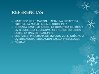REFERENCIAS
o MARTINEZ ROJO, MARTIN. HACIA UNA DIDACTICA
CRITICA. LA MURALLA S.A, MADRID 1997
o QUESADA CASTILLO ROSIO. LA DIDACTICA CRITICA Y
LA TECNOLOGIA EDUCATIVA. CENTRO DE ESTUDIOS
SOBRE LA UNIVERSIDAD,1990
o SEP. (2012) PROGRAMA DE ESTUDIO 2011. GUÍA PARA
LA EDUCADORA: EDUCACIÓN BÁSICA PREESCOLAR.
o MÉXICO.
 