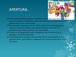APERTURA…
 Con anterioridad la docente solicitará a los niños que investiguen
con sus vecinos y familiares sobre los oficios que se practican o se
practicaron en su comunidad.
 En plenaria comentar con los niños, sobre sus investigaciones
sobre los distintos oficios, sus características, así como los
beneficios que éstos aportan a la comunidad.
 Invitar a los pequeños a que compartan sus experiencias al
dialogar con otras personas.
 Posteriormente acordar con los niños hacer la invitación a una
persona para que asista a compartir sus experiencias en el salón
de clases.
 