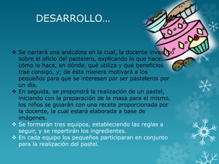 DESARROLLO…
 Se narrará una anécdota en la cual, la docente investigó
sobre el oficio del pastelero, explicando lo que hace,
cómo lo hace, en dónde, qué utiliza y qué beneficios
trae consigo, y; de ésta manera motivará a los
pequeños para que se interesen por ser pasteleros por
un día.
 En seguida, se propondrá la realización de un pastel,
iniciando con la preparación de la masa para el mismo,
los niños se guiarán con una receta proporcionada por
la docente, la cual estará elaborada a base de
imágenes.
 Se formarán tres equipos, estableciendo las reglas a
seguir, y se repartirán los ingredientes.
 En cada equipo los pequeños participaran en conjunto
para la realización del pastel.
 