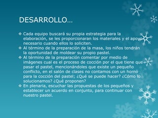 DESARROLLO…
 Cada equipo buscará su propia estrategia para la
elaboración, se les proporcionaran los materiales y el apoyo
necesario cuando ellos lo soliciten.
 Al término de la preparación de la masa, los niños tendrán
la oportunidad de moldear su propio pastel.
 Al término de la preparación comentar por medio de
imágenes cual es el proceso de cocción por el que tiene que
pasar el pastel, mencionándoles que existe un pequeño
conflicto, en el salón de clases no contamos con un horno
para la cocción del pastel; ¿Qué se puede hacer? ¿Cómo lo
solucionamos? ¿Qué proponen?
 En plenaria, escuchar las propuestas de los pequeños y
establecer un acuerdo en conjunto, para continuar con
nuestro pastel.
 