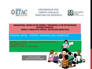 UNIVERSIDAD ETAC
CAMPUS COACALCO
“MAESTRÍA EN DOCENCIA”
ASIGNATURA: MODELOS DE DISEÑO Y DESARROLLO DE ESTRATEGIAS
INSTRUCCIONALES
TAREA 4: DIDÀCTICA CRÌTICA (SITUACIÒN DIDÀCTICA)
PROFR: ALUMNA: ORALIA ESPINOZA MONTIEL
ID. 00000171237
GRUPO: 2435_06T_MDDE05
PROFRA: MTRA. XÒCHITL ADRIANA LEAL GONZÀLEZ
Fecha de entrega
16 de noviembre del 2016
 