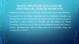 DISEÑO PROPIO DE SITUACIÓN DE
APRENDIZAJE (TERCER MOMENTO)
• Replantear la planeación de acuerdo de acuerdo a las interacciones previstas.
• De acuerdo a las actividades elaboradas, por los estudiantes, considero que
primeramente se debe reelaborar la presentación de power point, en la cual se
especifique a mayor detalle, los conceptos que dan origen a la Ciencia
Económica, misma que servirá para que los estudiantes puedan tener mayor y
mejores participaciones, tanto el blog como en la actividad propia del
concepto de Economía.
 