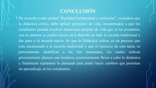 CONCLUSIÓN
• De acuerdo a esta unidad “Realidad Institucional y curricular”, considero que
la didáctica crítica, debe aplicar proyectos de vida, encaminados a que los
estudiantes puedan resolver situaciones propias de vida que se les presenten,
con lo anterior se podría iniciar en ir dejando de lado la escuela tradicional y
dar paso a la escuela nueva. Se que la Didáctica crítica, es un proceso que
esta encaminada a la escuela tradicional y que el ejercicio de esta tarea, es
precisamente identificar a los tres momentos, los cuales indican
primeramente planear una temática, posteriormente llevar a cabo la dinámica
y finalmente replantear lo planeado para poder hacer cambios que permitan
un aprendizaje en los estudiantes.
 