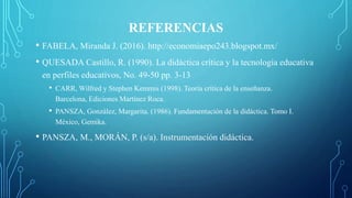 REFERENCIAS
• FABELA, Miranda J. (2016). http://economiaepo243.blogspot.mx/
• QUESADA Castillo, R. (1990). La didáctica crítica y la tecnología educativa
en perfiles educativos, No. 49-50 pp. 3-13
• CARR, Wilfred y Stephen Kemmis (1998). Teoría crítica de la enseñanza.
Barcelona, Ediciones Martínez Roca.
• PANSZA, González, Margarita. (1986). Fundamentación de la didáctica. Tomo I.
México, Gemika.
• PANSZA, M., MORÁN, P. (s/a). Instrumentación didáctica.
 