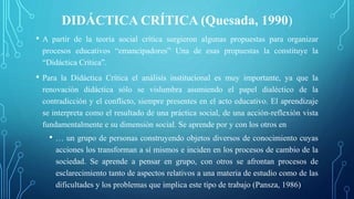 DIDÁCTICA CRÍTICA (Quesada, 1990)
• A partir de la teoría social crítica surgieron algunas propuestas para organizar
procesos educativos “emancipadores” Una de esas propuestas la constituye la
“Didáctica Crítica”.
• Para la Didáctica Crítica el análisis institucional es muy importante, ya que la
renovación didáctica sólo se vislumbra asumiendo el papel dialéctico de la
contradicción y el conflicto, siempre presentes en el acto educativo. El aprendizaje
se interpreta como el resultado de una práctica social, de una acción-reflexión vista
fundamentalmente e su dimensión social. Se aprende por y con los otros en
• … un grupo de personas construyendo objetos diversos de conocimiento cuyas
acciones los transforman a sí mismos e inciden en los procesos de cambio de la
sociedad. Se aprende a pensar en grupo, con otros se afrontan procesos de
esclarecimiento tanto de aspectos relativos a una materia de estudio como de las
dificultades y los problemas que implica este tipo de trabajo (Pansza, 1986)
 