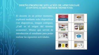 DISEÑO PROPIO DE SITUACIÓN DE APRENDIZAJE
(CONTINUACIÓN PRIMER MOMENTO)
El docente en un primer momento,
explicará mediante ocho diapositivas
(ver diapositivas, imagen contigua),
¿Cuál es el origen del término
economía?, Mismo que servirá de
introducción al estudiante para poder
realizar las siguientes actividades.
 