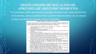 DISEÑO PROPIO DE SITUACIÓN DE
APRENDIZAJE (SEGUNDO MOMENTO)
• El estudiante realiza una primera actividad, en donde leerá varias definiciones
de Economía, subraya palabras clave y posteriormente realiza con sus propias
palabras una definición propia, (Anexo actividad)
 