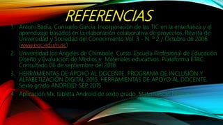 REFERENCIAS
1. Antoni Badia, Consuelo García. Incorporación de las TIC en la enseñanza y el
aprendizaje basados en la elaboración colaborativa de proyectos. Revista de
Universidad y Sociedad del Conocimiento Vol. 3 - N. º 2 / Octubre de 2006.
(www.eoc.edu/rusc)
2. Universidad los Ángeles de Chimbote. Curso. Escuela Profesional de Educación
Diseño y Evaluación de Medios y Materiales educativos. Plataforma ETAC.
Consultado 06 de septiembre del 2018.
3. HERRAMIENTAS DE APOYO AL DOCENTE. PROGRAMA DE INCLUSIÓN Y
ALFABETIZACIÓN DIGITAL 2015. HERRAMIENTAS DE APOYO AL DOCENTE.
Sexto grado ANDROID. SEP, 2015.
4. Aplicación Mx. tableta Android de sexto grado. Matemáticas bloque II
 