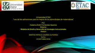 Universidad ETAC
“uso de las aplicaciones para la mejora de los aprendizajes de matemáticas”
Por:
Catalina Edith Fernández Aparicio
Materia:
Modelos de Diseño y Desarrollo de Estrategias Instruccionales
Asesor:
MARTHA PATRICIA CASAÑAS GUTIERREZ
Fecha:
07/OCTUBRE/2018
 