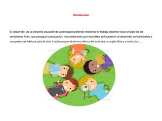 Introducción
El desarrollo de la presente situación de aprendizaje pretende reorientar el trabajo docente hacia el logro de los
verdaderos fines que persigue la educación, reconsiderando que esta debe enfocarse en el desarrollo de habilidades y
competencias básicas para la vida. Haciendo que el alumno dentro del aula sea un sujeto libre y constructor….
 