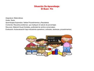 Situación De Aprendizaje:
El Buen Fin
Asignatura: Matemáticas
Grado: Sexto
Aprendizajes Esperados: Validar Procedimientos y Resultados
Contenido: Resuelve problemas que impliquen el calculo de porcentajes
Recursos: Material Visual (Carteles, publicidad de centros comerciales).
Evaluación: Autoevaluación bajo indicadores operativos ( actitudes, destrezas, procedimientos)
 